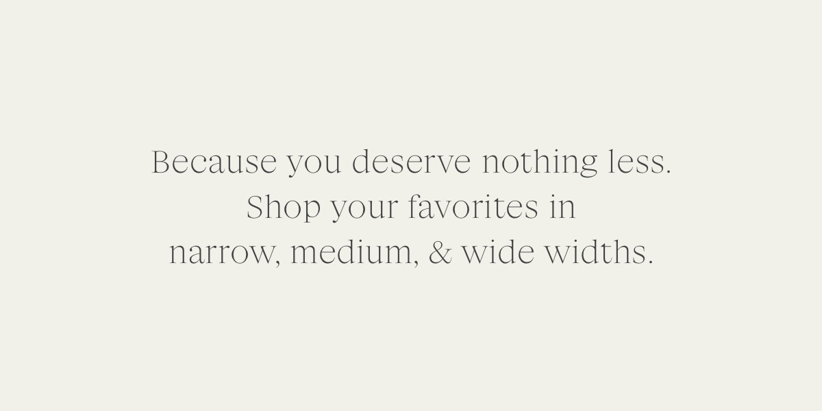Because you deserve nothing less. Shop your favorites in narrow, medium and wide widths.