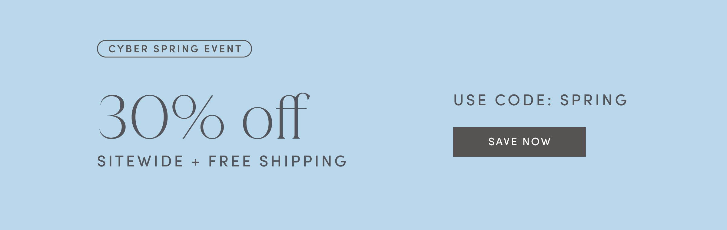 CYBER SPRING EVENT. 30% off SITEWIDE PLUS FREE SHIPPING. USE CODE: SPRING. SAVE NOW.