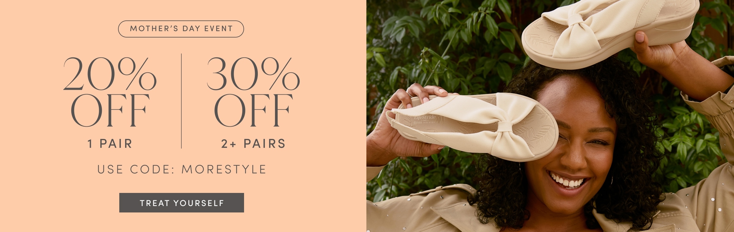 MOTHER'S DAY EVENT. 20% OFF 1 PAIR. 30% OFF 2+ PAIRS. USE CODE: MORESTYLE. TREAT YOURSELF.