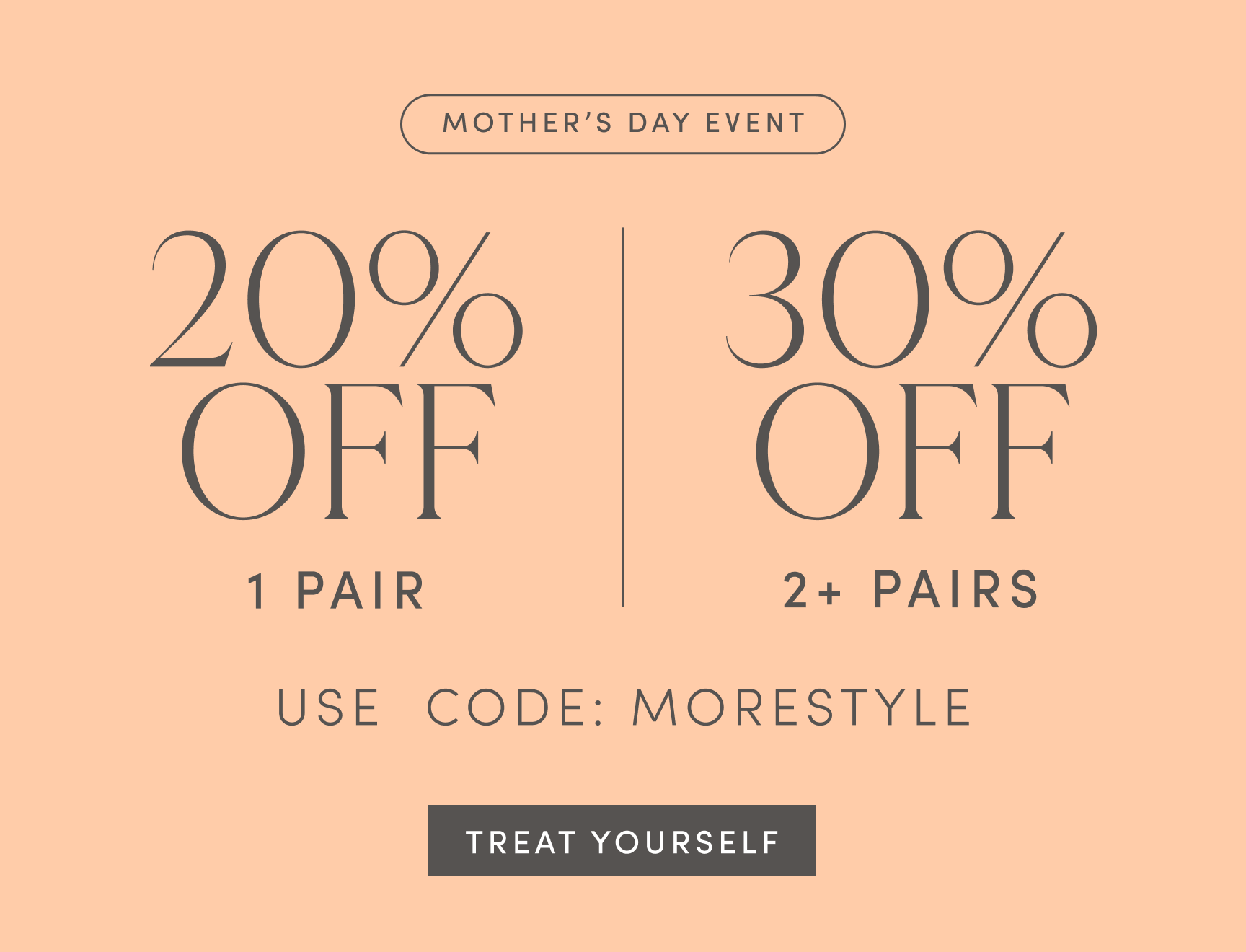 MOTHER'S DAY EVENT. 20% OFF 1 PAIR. 30% OFF 2+ PAIRS. USE CODE: MORESTYLE. TREAT YOURSELF.