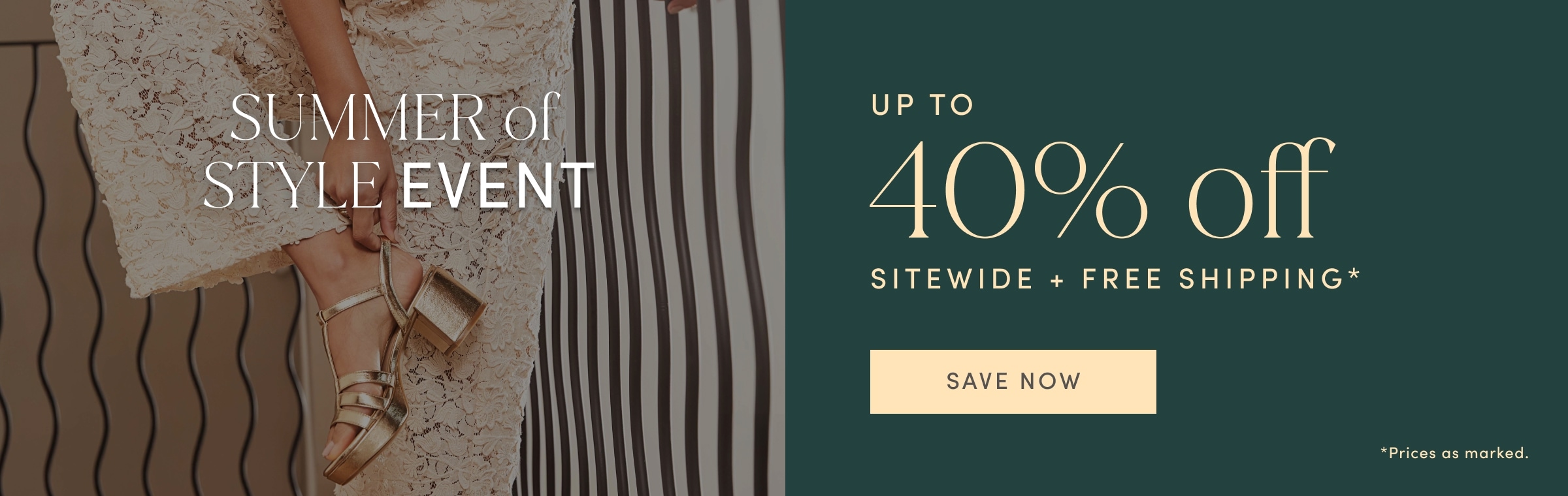 SUMMER OF STYLE EVENT. UP TO 40% off SITEWIDE PLUS FREE SHIPPING. Prices as marked. SAVE NOW.