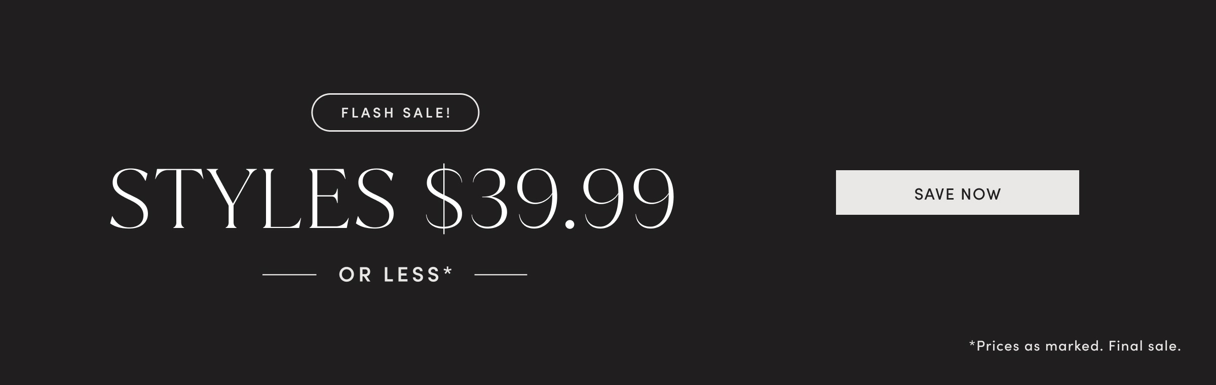 FLASH SALE! STYLES $39.99 OR LESS. Prices as marked. Final sale. SAVE NOW.