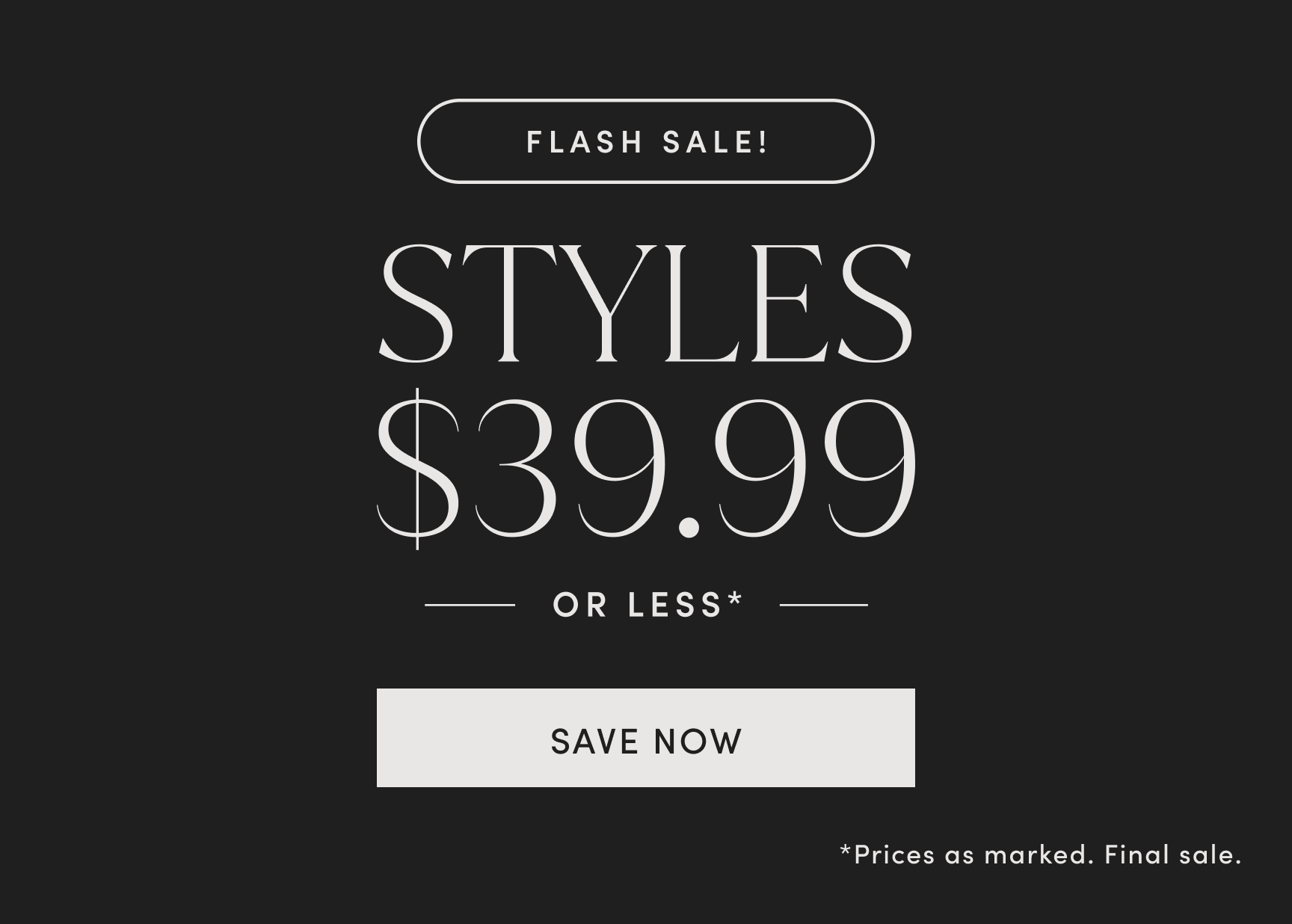 FLASH SALE! STYLES $39.99 OR LESS. Prices as marked. Final sale. SAVE NOW.