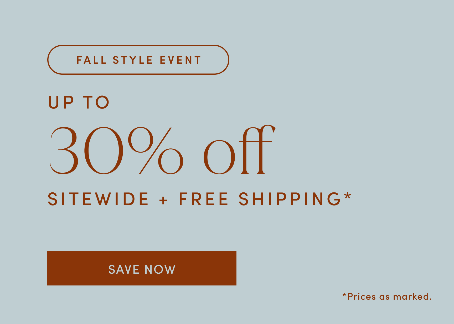 FALL STYLE EVENT. UP TO 30% off SITEWIDE + FREE SHIPPING. SAVE NOW. Prices as marked. 
