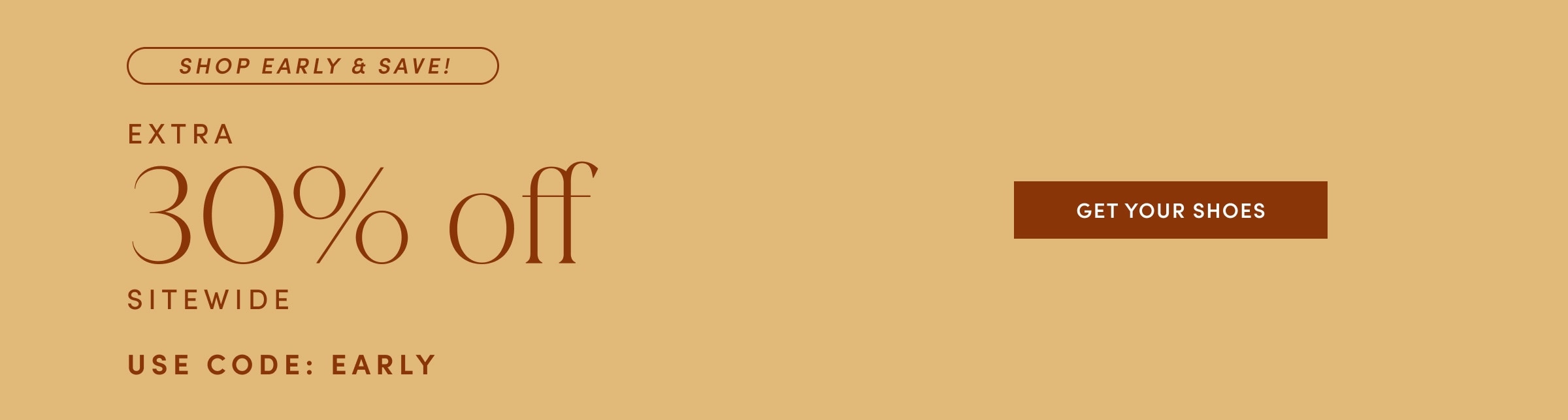 SHOP EARLY & SAVE! EXTRA 30% off SITEWIDE. USE CODE: EARLY. GET YOUR SHOES!