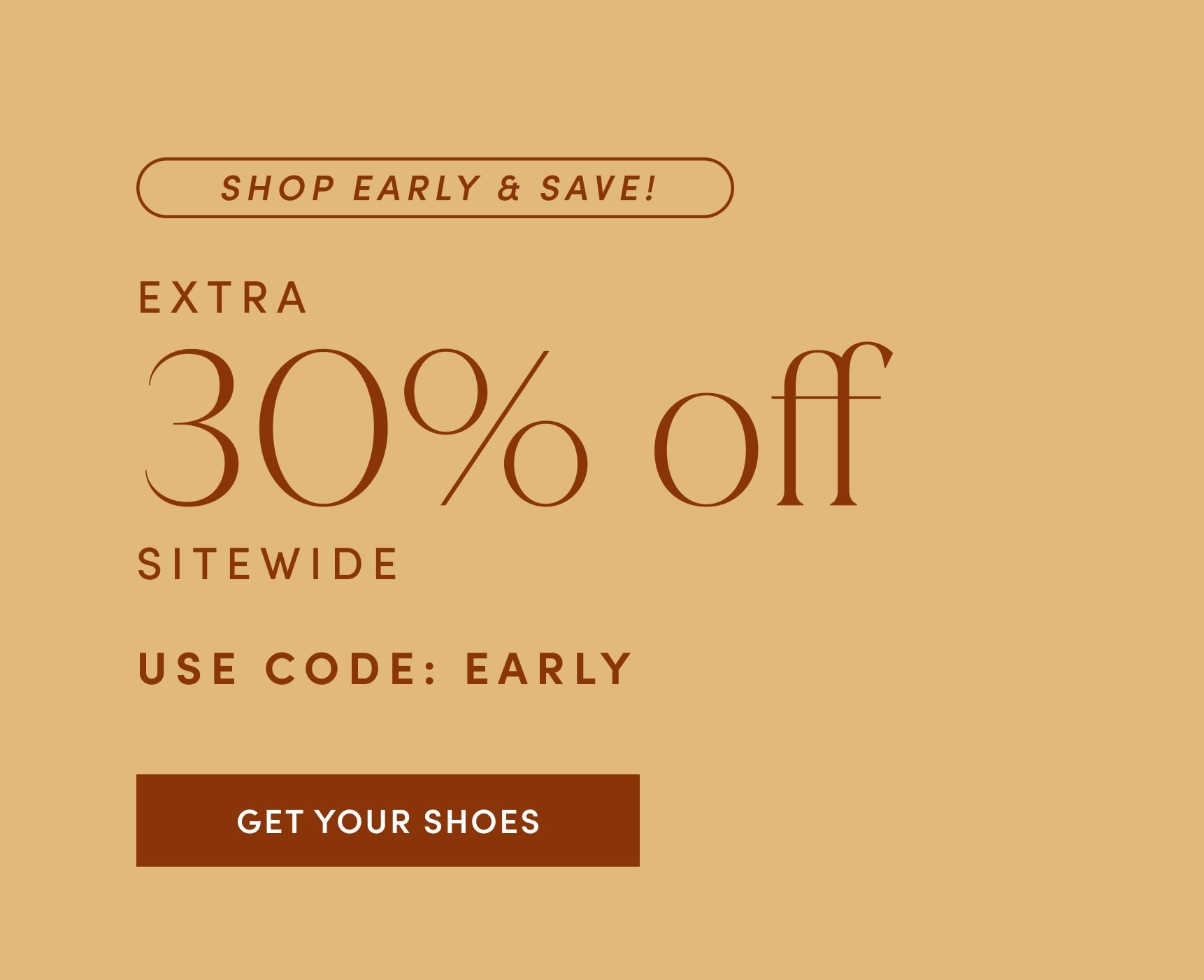 SHOP EARLY & SAVE! EXTRA 30% off SITEWIDE. USE CODE: EARLY. GET YOUR SHOES!