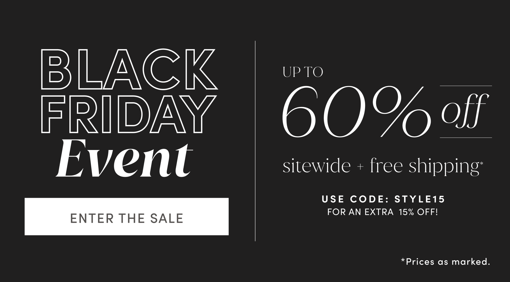 BLACK FRIDAY Event. UP TO 60% off sitewide + free shipping. Use code STYLE15 for an extra 15% off! ENTER THE SALE. Prices as marked.