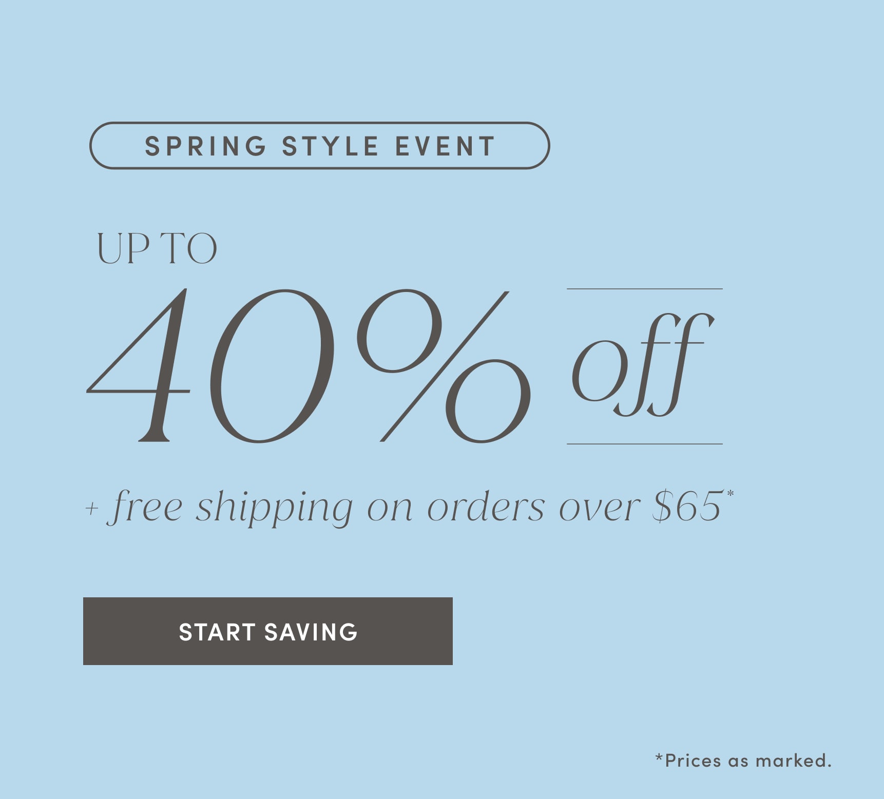SPRING STYLE EVENT. UP TO 40% off plus free shipping on orders over $65. Prices as marked. START SAVING.